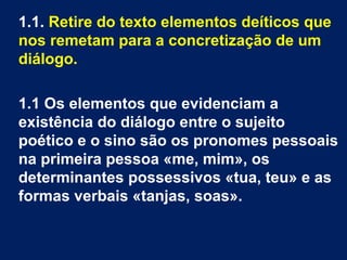 1.1. Retire do texto elementos deíticos que
nos remetam para a concretização de um
diálogo.
1.1 Os elementos que evidenciam a
existência do diálogo entre o sujeito
poético e o sino são os pronomes pessoais
na primeira pessoa «me, mim», os
determinantes possessivos «tua, teu» e as
formas verbais «tanjas, soas».
 