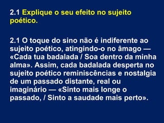 2.1 Explique o seu efeito no sujeito
poético.
2.1 O toque do sino não é indiferente ao
sujeito poético, atingindo-o no âmago —
«Cada tua badalada / Soa dentro da minha
alma». Assim, cada badalada desperta no
sujeito poético reminiscências e nostalgia
de um passado distante, real ou
imaginário — «Sinto mais longe o
passado, / Sinto a saudade mais perto».
 
