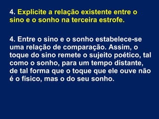 4. Explicite a relação existente entre o
sino e o sonho na terceira estrofe.
4. Entre o sino e o sonho estabelece-se
uma relação de comparação. Assim, o
toque do sino remete o sujeito poético, tal
como o sonho, para um tempo distante,
de tal forma que o toque que ele ouve não
é o físico, mas o do seu sonho.
 