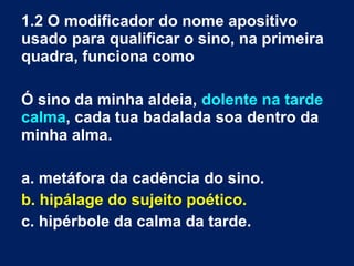 1.2 O modificador do nome apositivo
usado para qualificar o sino, na primeira
quadra, funciona como
Ó sino da minha aldeia, dolente na tarde
calma, cada tua badalada soa dentro da
minha alma.
a. metáfora da cadência do sino.
b. hipálage do sujeito poético.
c. hipérbole da calma da tarde.
 