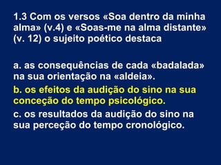 1.3 Com os versos «Soa dentro da minha
alma» (v.4) e «Soas-me na alma distante»
(v. 12) o sujeito poético destaca
a. as consequências de cada «badalada»
na sua orientação na «aldeia».
b. os efeitos da audição do sino na sua
conceção do tempo psicológico.
c. os resultados da audição do sino na
sua perceção do tempo cronológico.
 