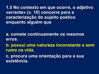 1.5 No contexto em que ocorre, o adjetivo
«errante» (v. 10) concorre para a
caracterização do sujeito poético
enquanto alguém que
a. comete continuamente os mesmos
erros.
b. possui uma natureza inconstante e sem
rumo na vida.
c. procura uma orientação para a sua
existência.
 