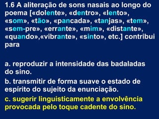 1.6 A aliteração de sons nasais ao longo do
poema [«dolente», «dentro», «lento»,
«som», «tão», «pancada», «tanjas», «tem»,
«sem-pre», «errante», «mim», «distante»,
«quando»,«vibrante», «sinto», etc.] contribui
para
a. reproduzir a intensidade das badaladas
do sino.
b. transmitir de forma suave o estado de
espírito do sujeito da enunciação.
c. sugerir linguisticamente a envolvência
provocada pelo toque cadente do sino.
 
