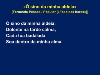 «Ó sino da minha aldeia»
(Fernando Pessoa / Popular [«Fado das horas»])
Ó sino da minha aldeia,
Dolente na tarde calma,
Cada tua badalada
Soa dentro da minha alma.
 