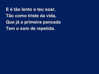E é tão lento o teu soar,
Tão como triste da vida,
Que já a primeira pancada
Tem o som de repetida.
 