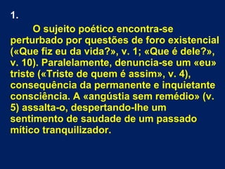 1.
O sujeito poético encontra-se
perturbado por questões de foro existencial
(«Que fiz eu da vida?», v. 1; «Que é dele?»,
v. 10). Paralelamente, denuncia-se um «eu»
triste («Triste de quem é assim», v. 4),
consequência da permanente e inquietante
consciência. A «angústia sem remédio» (v.
5) assalta-o, despertando-lhe um
sentimento de saudade de um passado
mítico tranquilizador.
 