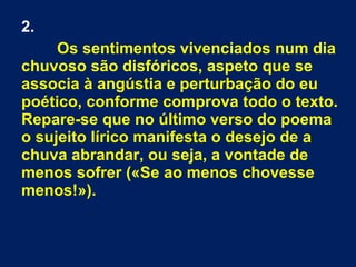 2.
Os sentimentos vivenciados num dia
chuvoso são disfóricos, aspeto que se
associa à angústia e perturbação do eu
poético, conforme comprova todo o texto.
Repare-se que no último verso do poema
o sujeito lírico manifesta o desejo de a
chuva abrandar, ou seja, a vontade de
menos sofrer («Se ao menos chovesse
menos!»).
 