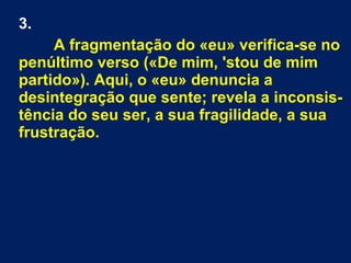 3.
A fragmentação do «eu» verifica-se no
penúltimo verso («De mim, 'stou de mim
partido»). Aqui, o «eu» denuncia a
desintegração que sente; revela a inconsis-
tência do seu ser, a sua fragilidade, a sua
frustração.
 