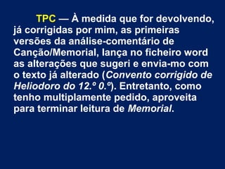 TPC — À medida que for devolvendo,
já corrigidas por mim, as primeiras
versões da análise-comentário de
Canção/Memorial, lança no ficheiro word
as alterações que sugeri e envia-mo com
o texto já alterado (Convento corrigido de
Heliodoro do 12.º 0.º). Entretanto, como
tenho multiplamente pedido, aproveita
para terminar leitura de Memorial.
 