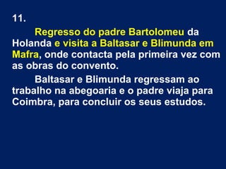11.
Regresso do padre Bartolomeu da
Holanda e visita a Baltasar e Blimunda em
Mafra, onde contacta pela primeira vez com
as obras do convento.
Baltasar e Blimunda regressam ao
trabalho na abegoaria e o padre viaja para
Coimbra, para concluir os seus estudos.
 