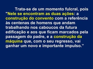 Trata-se de um momento fulcral, pois
"Nele se encontram as duas ações: a
construção do convento com a referência
às centenas de homens que andam
trabalhando nos caboucos da futura
edificação e aos que ficam marcados pela
passagem do padre, e a construção da
máquina que, com o seu regresso, vai
ganhar um novo e importante impulso.”
 