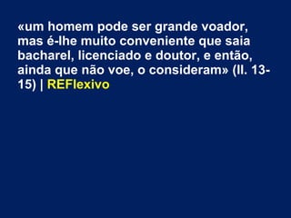 «um homem pode ser grande voador,
mas é-lhe muito conveniente que saia
bacharel, licenciado e doutor, e então,
ainda que não voe, o consideram» (ll. 13-
15) | REFlexivo
 