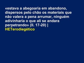 «estava a abegoaria em abandono,
dispersos pelo chão os materiais que
não valera a pena arrumar, ninguém
adivinharia o que ali se andara
perpetrando» (ll. 17-20) |
HETerodiegético
 