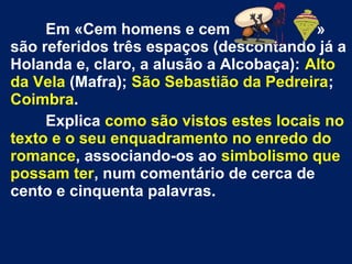 Em «Cem homens e cem »
são referidos três espaços (descontando já a
Holanda e, claro, a alusão a Alcobaça): Alto
da Vela (Mafra); São Sebastião da Pedreira;
Coimbra.
Explica como são vistos estes locais no
texto e o seu enquadramento no enredo do
romance, associando-os ao simbolismo que
possam ter, num comentário de cerca de
cento e cinquenta palavras.
 
