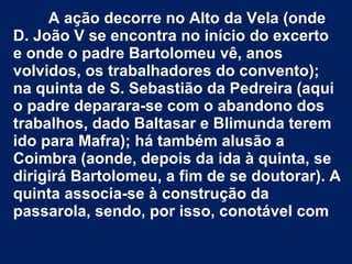 A ação decorre no Alto da Vela (onde
D. João V se encontra no início do excerto
e onde o padre Bartolomeu vê, anos
volvidos, os trabalhadores do convento);
na quinta de S. Sebastião da Pedreira (aqui
o padre deparara-se com o abandono dos
trabalhos, dado Baltasar e Blimunda terem
ido para Mafra); há também alusão a
Coimbra (aonde, depois da ida à quinta, se
dirigirá Bartolomeu, a fim de se doutorar). A
quinta associa-se à construção da
passarola, sendo, por isso, conotável com
 