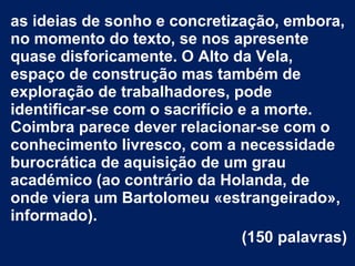 as ideias de sonho e concretização, embora,
no momento do texto, se nos apresente
quase disforicamente. O Alto da Vela,
espaço de construção mas também de
exploração de trabalhadores, pode
identificar-se com o sacrifício e a morte.
Coimbra parece dever relacionar-se com o
conhecimento livresco, com a necessidade
burocrática de aquisição de um grau
académico (ao contrário da Holanda, de
onde viera um Bartolomeu «estrangeirado»,
informado).
(150 palavras)
 
