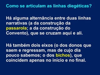 Como se articulam as linhas diegéticas?
Há alguma alternância entre duas linhas
narrativas (a da construção da
passarola; a da construção do
Convento), que se cruzam aqui e ali.
Há também dois eixos (o dos donos que
saem e regressam, mas de cujo dia
pouco sabemos; o dos bichos), que
coincidem apenas no início e no final.
 