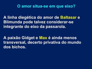 O amor situa-se em que eixo?
A linha diegética do amor de Baltasar e
Blimunda pode talvez considerar-se
integrante do eixo da passarola.
A paixão Gidget e Max é ainda menos
transversal, decerto privativa do mundo
dos bichos.
 