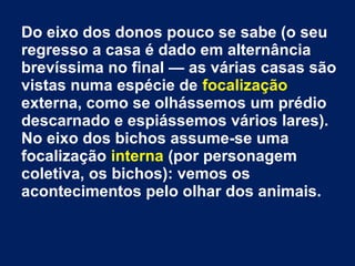 Do eixo dos donos pouco se sabe (o seu
regresso a casa é dado em alternância
brevíssima no final — as várias casas são
vistas numa espécie de focalização
externa, como se olhássemos um prédio
descarnado e espiássemos vários lares).
No eixo dos bichos assume-se uma
focalização interna (por personagem
coletiva, os bichos): vemos os
acontecimentos pelo olhar dos animais.
 