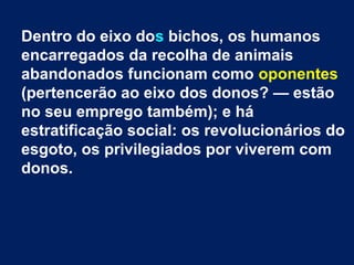 Dentro do eixo dos bichos, os humanos
encarregados da recolha de animais
abandonados funcionam como oponentes
(pertencerão ao eixo dos donos? — estão
no seu emprego também); e há
estratificação social: os revolucionários do
esgoto, os privilegiados por viverem com
donos.
 