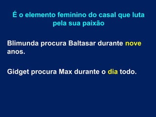 É o elemento feminino do casal que luta
pela sua paixão
Blimunda procura Baltasar durante nove
anos.
Gidget procura Max durante o dia todo.
 