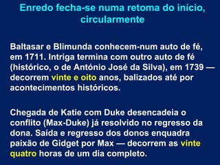 Enredo fecha-se numa retoma do início,
circularmente
Baltasar e Blimunda conhecem-num auto de fé,
em 1711. Intriga termina com outro auto de fé
(histórico, o de António José da Silva), em 1739 —
decorrem vinte e oito anos, balizados até por
acontecimentos históricos.
Chegada de Katie com Duke desencadeia o
conflito (Max-Duke) já resolvido no regresso da
dona. Saída e regresso dos donos enquadra
paixão de Gidget por Max — decorrem as vinte
quatro horas de um dia completo.
 