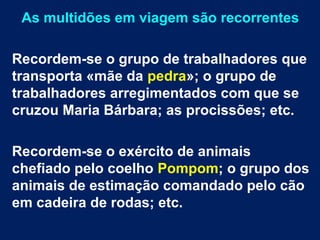 As multidões em viagem são recorrentes
Recordem-se o grupo de trabalhadores que
transporta «mãe da pedra»; o grupo de
trabalhadores arregimentados com que se
cruzou Maria Bárbara; as procissões; etc.
Recordem-se o exército de animais
chefiado pelo coelho Pompom; o grupo dos
animais de estimação comandado pelo cão
em cadeira de rodas; etc.
 
