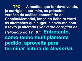 TPC — À medida que for devolvendo,
já corrigidas por mim, as primeiras
versões da análise-comentário de
Canção/Memorial, lança no ficheiro word
as alterações que sugeri e envia-mo com
o texto já alterado (Convento corrigido de
Heliodoro do 12.º 0.º). Entretanto,
como tenho multiplamente
pedido, aproveita para
terminar leitura de Memorial.
 