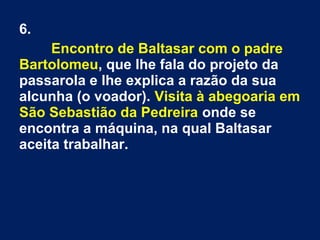 6.
Encontro de Baltasar com o padre
Bartolomeu, que lhe fala do projeto da
passarola e lhe explica a razão da sua
alcunha (o voador). Visita à abegoaria em
São Sebastião da Pedreira onde se
encontra a máquina, na qual Baltasar
aceita trabalhar.
 
