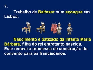 7.
Trabalho de Baltasar num açougue em
Lisboa.
Nascimento e batizado da infanta Maria
Bárbara, filha do rei entretanto nascida.
Este renova a promessa de construção do
convento para os franciscanos.
 