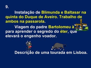 9.
Instalação de Blimunda e Baltasar na
quinta do Duque de Aveiro. Trabalho de
ambos na passarola.
Viagem do padre Bartolomeu à
para aprender o segredo do éter, que
elevará o engenho voador.
Descrição de uma tourada em Lisboa.
 