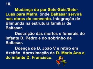10.
Mudança do par Sete-Sóis/Sete-
Luas para Mafra, onde Baltasar servirá
nas obras do convento. Integração de
Blimunda na estrutura familiar de
Baltasar.
Descrição das mortes e funerais do
infante D. Pedro e do sobrinho de
Baltasar.
Doença de D. João V e retiro em
Azeitão. Aproximação de D. Maria Ana e
do infante D. Francisco.
 