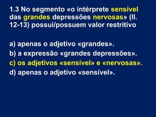 1.3 No segmento «o intérprete sensível
das grandes depressões nervosas» (ll.
12-13) possui/possuem valor restritivo
a) apenas o adjetivo «grandes».
b) a expressão «grandes depressões».
c) os adjetivos «sensível» e «nervosas».
d) apenas o adjetivo «sensível».
 