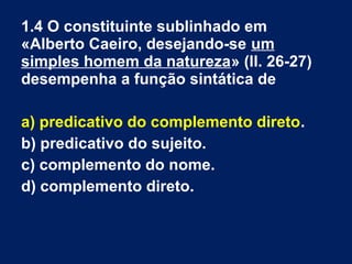 1.4 O constituinte sublinhado em
«Alberto Caeiro, desejando-se um
simples homem da natureza» (ll. 26-27)
desempenha a função sintática de
a) predicativo do complemento direto.
b) predicativo do sujeito.
c) complemento do nome.
d) complemento direto.
 