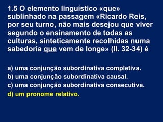 1.5 O elemento linguístico «que»
sublinhado na passagem «Ricardo Reis,
por seu turno, não mais desejou que viver
segundo o ensinamento de todas as
culturas, sinteticamente recolhidas numa
sabedoria que vem de longe» (ll. 32-34) é
a) uma conjunção subordinativa completiva.
b) uma conjunção subordinativa causal.
c) uma conjunção subordinativa consecutiva.
d) um pronome relativo.
 
