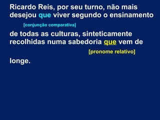Ricardo Reis, por seu turno, não mais
desejou que viver segundo o ensinamento
[conjunção comparativa]
de todas as culturas, sinteticamente
recolhidas numa sabedoria que vem de
[pronome relativo]
longe.
 