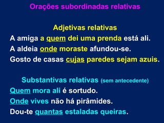 Orações subordinadas relativas
Adjetivas relativas
A amiga a quem dei uma prenda está ali.
A aldeia onde moraste afundou-se.
Gosto de casas cujas paredes sejam azuis.
Substantivas relativas (sem antecedente)
Quem mora ali é sortudo.
Onde vives não há pirâmides.
Dou-te quantas estaladas queiras.
 