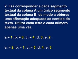 2. Faz corresponder a cada segmento
textual da coluna A um único segmento
textual da coluna B, de modo a obteres
uma afirmação adequada ao sentido do
texto. Utiliza cada letra e cada número
apenas uma vez.
a.= 1; b. = 8; c. = 4; d. 3; e. 2.
a. = 2; b. = 1; c. = 5; d. 4; e. 3.
 