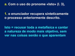 a. Com o uso do pronome «Isto» (l. 3),
1. o enunciador recupera sinteticamente
o processo anteriormente descrito.
Isto = recusar toda a metafísica e cantar
a natureza de modo mais objetivo, sem
ver nas coisas senão o que aparentam
 