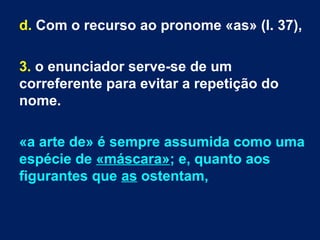 d. Com o recurso ao pronome «as» (l. 37),
3. o enunciador serve-se de um
correferente para evitar a repetição do
nome.
«a arte de» é sempre assumida como uma
espécie de «máscara»; e, quanto aos
figurantes que as ostentam,
 