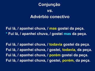 Conjunção
vs.
Advérbio conectivo
Fui lá, / apanhei chuva, / mas gostei da peça.
* Fui lá, / apanhei chuva, / gostei mas da peça.
Fui lá, / apanhei chuva, / todavia gostei da peça.
Fui lá, / apanhei chuva, / gostei, todavia, da peça.
Fui lá, / apanhei chuva, / porém gostei da peça.
Fui lá, / apanhei chuva, / gostei, porém, da peça.
 