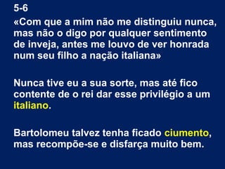 5-6
«Com que a mim não me distinguiu nunca,
mas não o digo por qualquer sentimento
de inveja, antes me louvo de ver honrada
num seu filho a nação italiana»
Nunca tive eu a sua sorte, mas até fico
contente de o rei dar esse privilégio a um
italiano.
Bartolomeu talvez tenha ficado ciumento,
mas recompõe-se e disfarça muito bem.
 