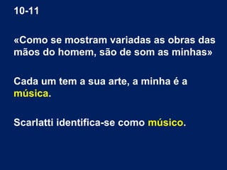 10-11
«Como se mostram variadas as obras das
mãos do homem, são de som as minhas»
Cada um tem a sua arte, a minha é a
música.
Scarlatti identifica-se como músico.
 