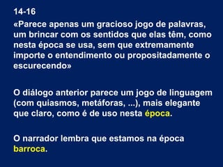 14-16
«Parece apenas um gracioso jogo de palavras,
um brincar com os sentidos que elas têm, como
nesta época se usa, sem que extremamente
importe o entendimento ou propositadamente o
escurecendo»
O diálogo anterior parece um jogo de linguagem
(com quiasmos, metáforas, ...), mais elegante
que claro, como é de uso nesta época.
O narrador lembra que estamos na época
barroca.
 