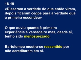 18-19
«Disseram a verdade do que então viram,
depois ficaram cegos para a verdade que
a primeira escondeu»
O que ouviu quanto à primeira
experiência é verdadeiro mas, desde aí,
tenho sido menosprezado.
Bartolomeu mostra-se ressentido por
não acreditarem em si.
 