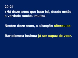 20-21
«Há doze anos que isso foi, desde então
a verdade mudou muito»
Nestes doze anos, a situação alterou-se.
Bartolomeu insinua já ser capaz de voar.
 