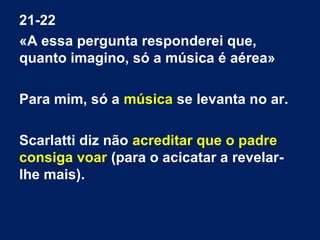 21-22
«A essa pergunta responderei que,
quanto imagino, só a música é aérea»
Para mim, só a música se levanta no ar.
Scarlatti diz não acreditar que o padre
consiga voar (para o acicatar a revelar-
lhe mais).
 