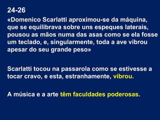24-26
«Domenico Scarlatti aproximou-se da máquina,
que se equilibrava sobre uns espeques laterais,
pousou as mãos numa das asas como se ela fosse
um teclado, e, singularmente, toda a ave vibrou
apesar do seu grande peso»
Scarlatti tocou na passarola como se estivesse a
tocar cravo, e esta, estranhamente, vibrou.
A música e a arte têm faculdades poderosas.
 
