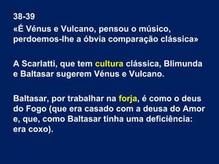 38-39
«É Vénus e Vulcano, pensou o músico,
perdoemos-lhe a óbvia comparação clássica»
A Scarlatti, que tem cultura clássica, Blimunda
e Baltasar sugerem Vénus e Vulcano.
Baltasar, por trabalhar na forja, é como o deus
do Fogo (que era casado com a deusa do Amor
e, que, como Baltasar tinha uma deficiência:
era coxo).
 