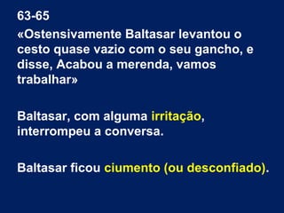63-65
«Ostensivamente Baltasar levantou o
cesto quase vazio com o seu gancho, e
disse, Acabou a merenda, vamos
trabalhar»
Baltasar, com alguma irritação,
interrompeu a conversa.
Baltasar ficou ciumento (ou desconfiado).
 